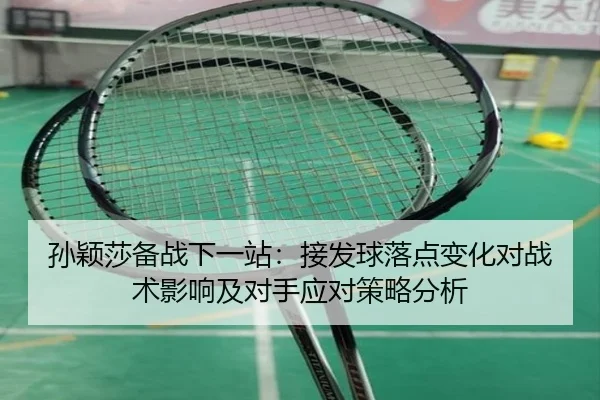 孙颖莎备战下一站：接发球落点变化对战术影响及对手应对策略分析