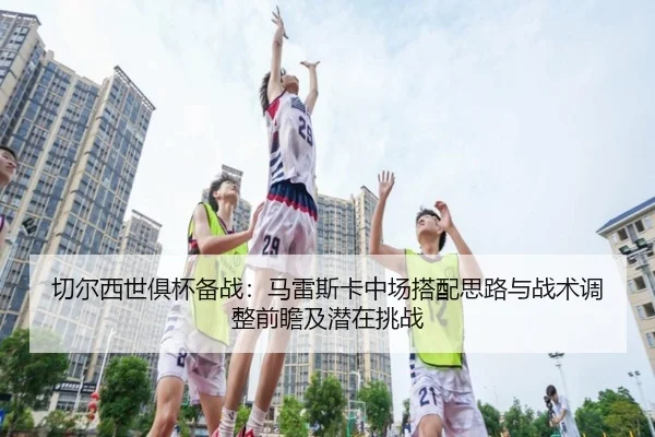 切尔西世俱杯备战：马雷斯卡中场搭配思路与战术调整前瞻及潜在挑战